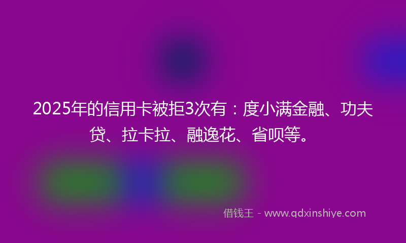 2025年的信用卡被拒3次有:度小满金融、功夫贷、拉卡拉、融逸花、省呗等。