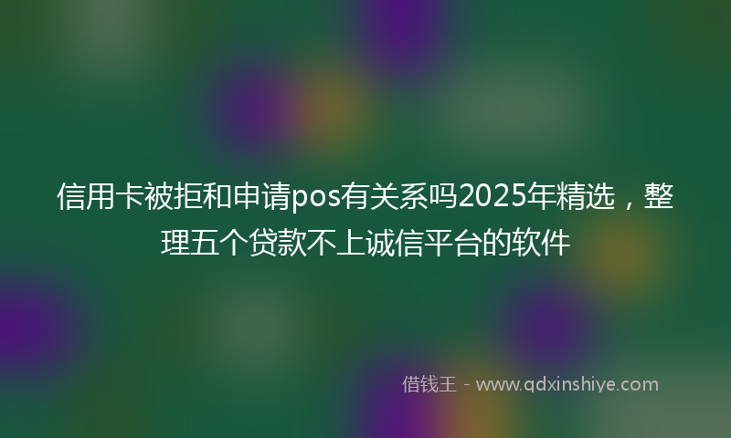 信用卡被拒和申请pos有关系吗2025年精选，整理五个贷款不上诚信平台的软件