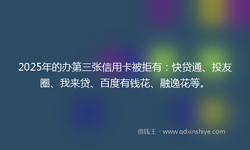 2025年的办第三张信用卡被拒有：快贷通、投友圈、我来贷、百度有钱花、融逸花等。