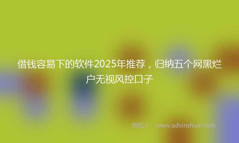 借钱容易下的软件2025年推荐，归纳五个网黑烂户无视风控口子