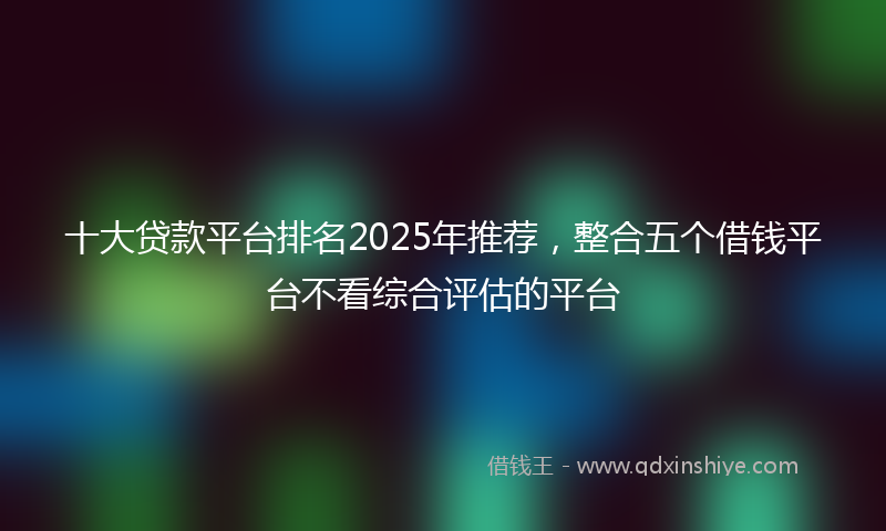 十大贷款平台排名2025年推荐，整合五个借钱平台不看综合评估的平台