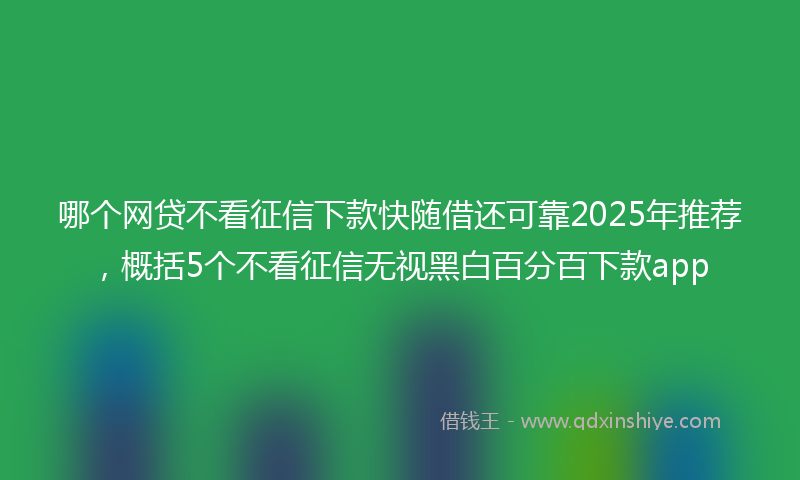 哪个网贷不看征信下款快随借还可靠2025年推荐，概括5个不看征信无视黑白百分百下款app