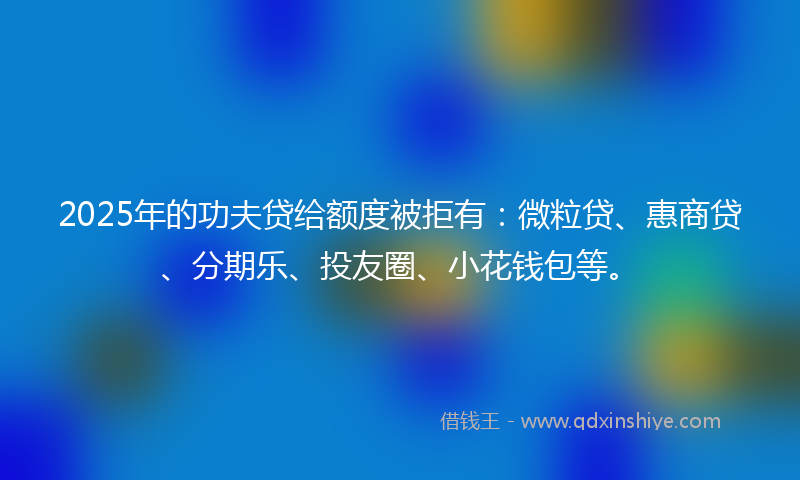 2025年的功夫贷给额度被拒有：微粒贷、惠商贷、分期乐、投友圈、小花钱包等。