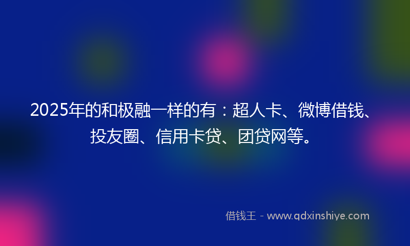 2025年的和极融一样的有：超人卡、微博借钱、投友圈、信用卡贷、团贷网等。