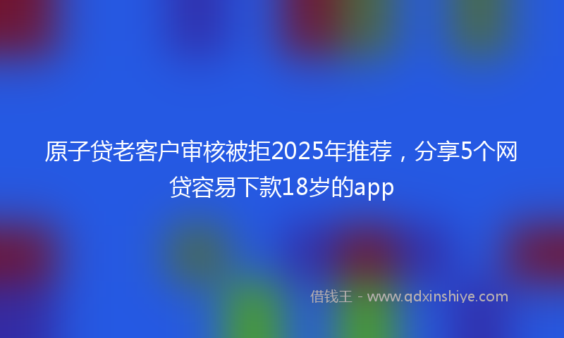原子贷老客户审核被拒2025年推荐，分享5个网贷容易下款18岁的app