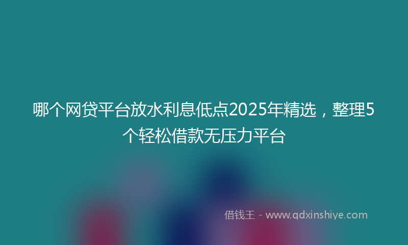 哪个网贷平台放水利息低点2025年精选，整理5个轻松借款无压力平台