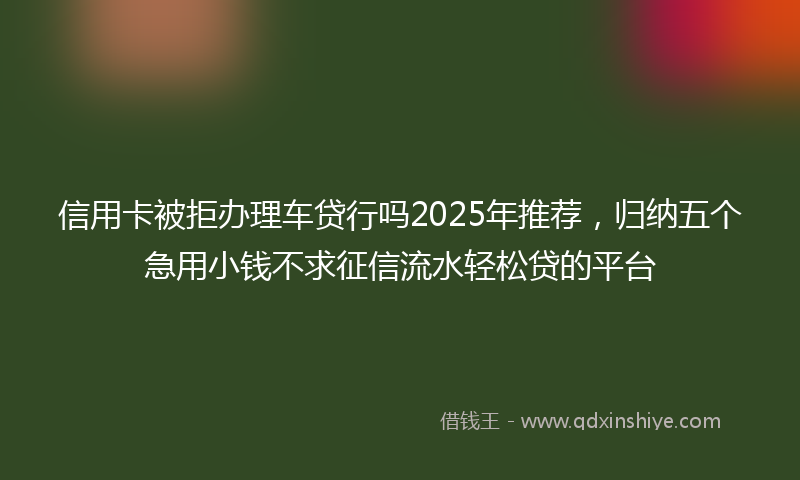 信用卡被拒办理车贷行吗2025年推荐，归纳五个急用小钱不求征信流水轻松贷的平台