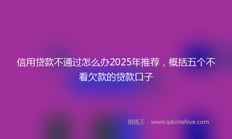 信用贷款不通过怎么办2025年推荐，概括五个不看欠款的贷款口子