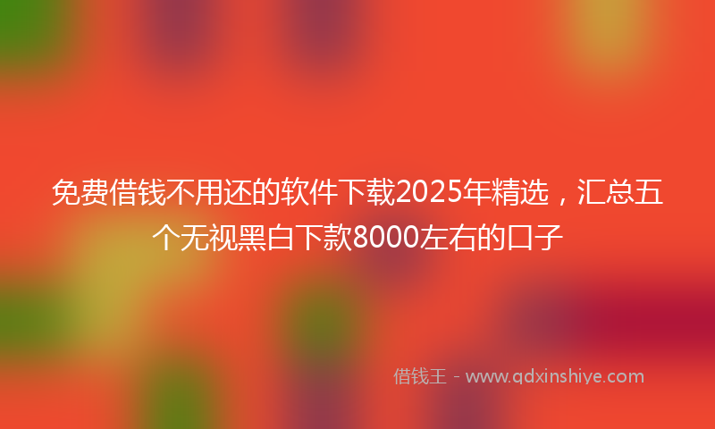 免费借钱不用还的软件下载2025年精选，汇总五个无视黑白下款8000左右的口子