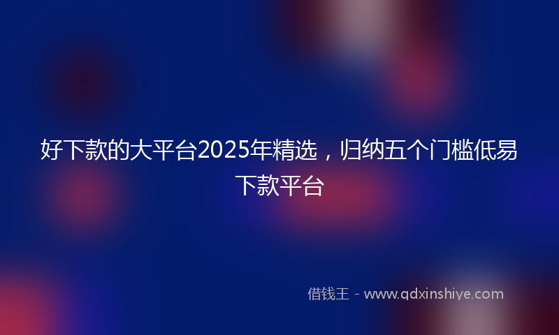 好下款的大平台2025年精选，归纳五个门槛低易下款平台