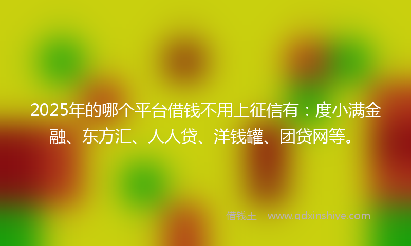 2025年的哪个平台借钱不用上征信有：度小满金融、东方汇、人人贷、洋钱罐、团贷网等。