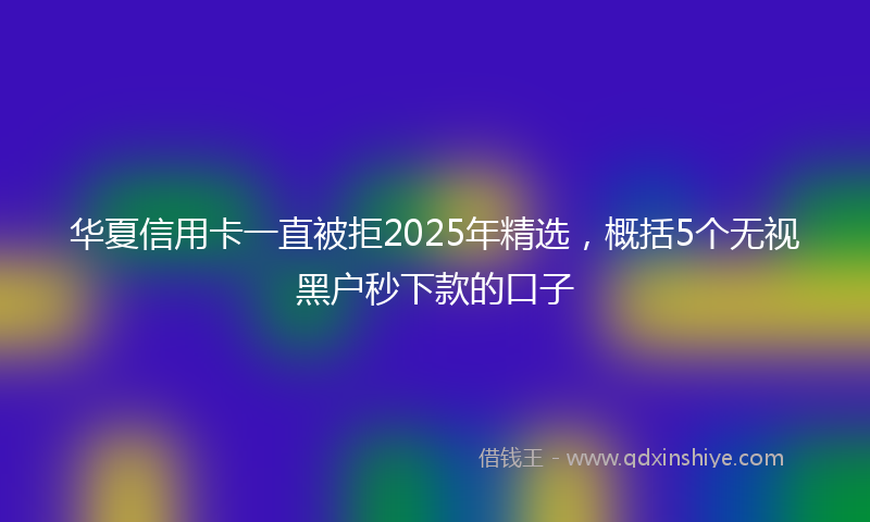 华夏信用卡一直被拒2025年精选，概括5个无视黑户秒下款的口子