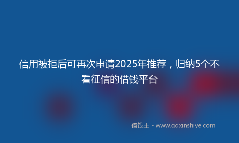 信用被拒后可再次申请2025年推荐，归纳5个不看征信的借钱平台