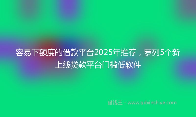 容易下额度的借款平台2025年推荐，罗列5个新上线贷款平台门槛低软件