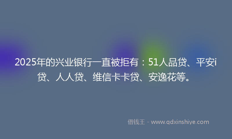 2025年的兴业银行一直被拒有：51人品贷、平安i贷、人人贷、维信卡卡贷、安逸花等。
