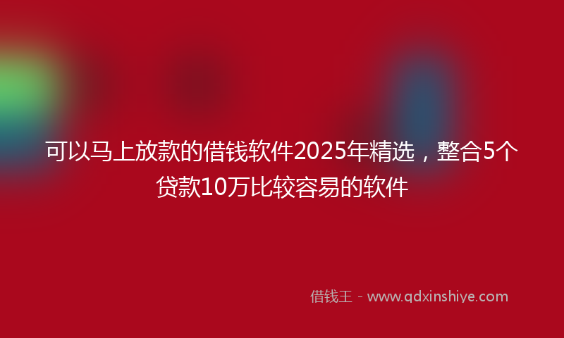 可以马上放款的借钱软件2025年精选，整合5个贷款10万比较容易的软件
