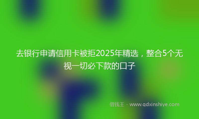 去银行申请信用卡被拒2025年精选，整合5个无视一切必下款的口子