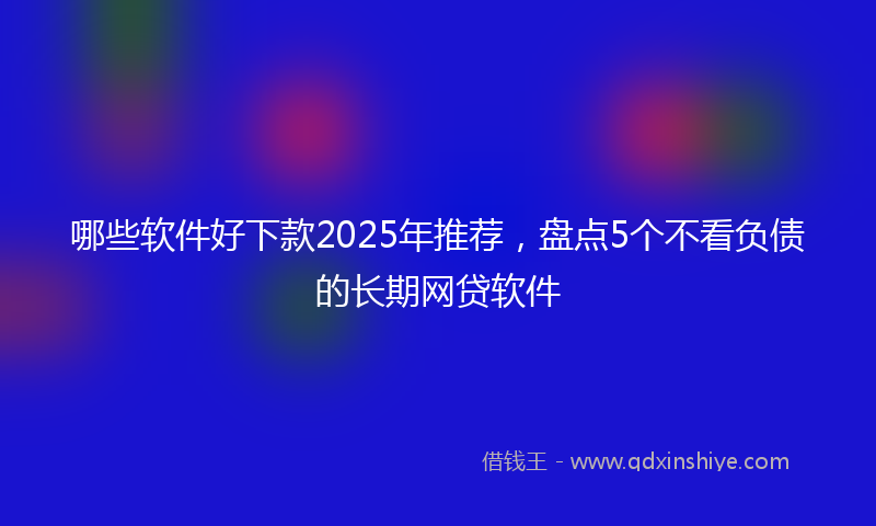 哪些软件好下款2025年推荐，盘点5个不看负债的长期网贷软件