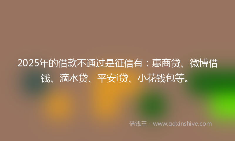 2025年的借款不通过是征信有：惠商贷、微博借钱、滴水贷、平安i贷、小花钱包等。
