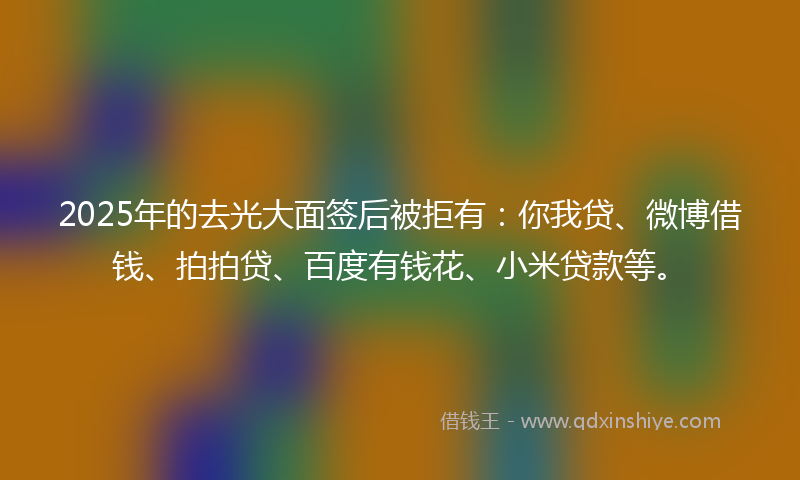 2025年的去光大面签后被拒有：你我贷、微博借钱、拍拍贷、百度有钱花、小米贷款等。