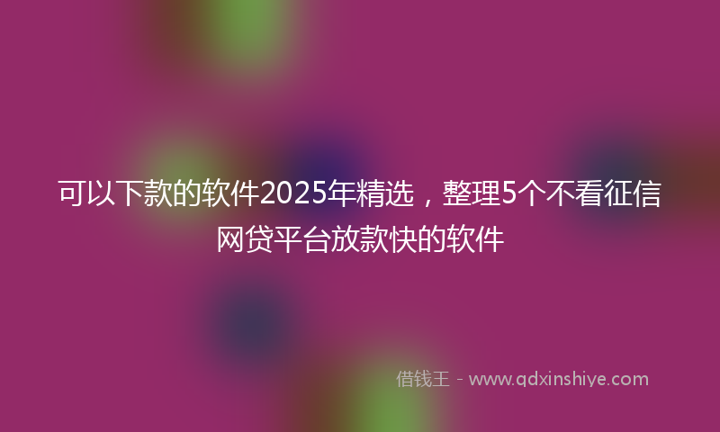 可以下款的软件2025年精选，整理5个不看征信网贷平台放款快的软件
