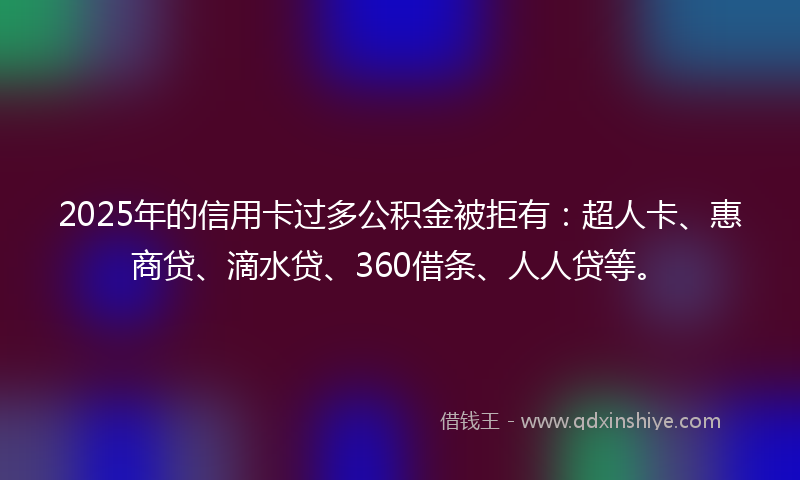 2025年的信用卡过多公积金被拒有：超人卡、惠商贷、滴水贷、360借条、人人贷等。