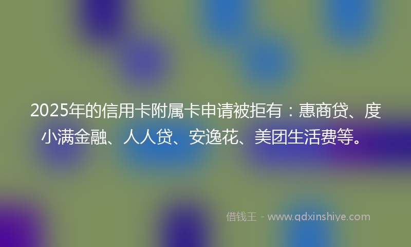 2025年的信用卡附属卡申请被拒有：惠商贷、度小满金融、人人贷、安逸花、美团生活费等。