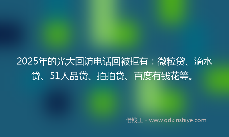 2025年的光大回访电话回被拒有：微粒贷、滴水贷、51人品贷、拍拍贷、百度有钱花等。