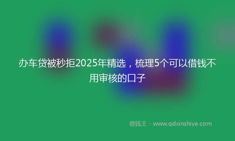 办车贷被秒拒2025年精选，梳理5个可以借钱不用审核的口子