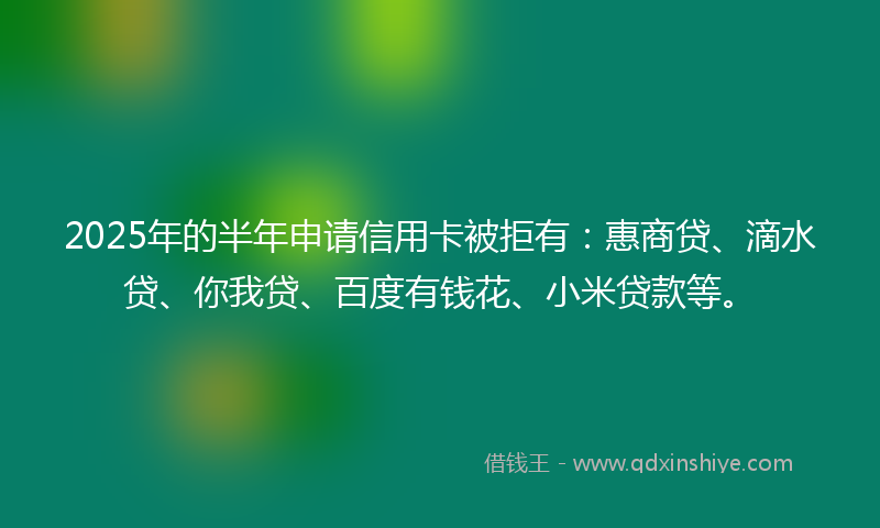 2025年的半年申请信用卡被拒有：惠商贷、滴水贷、你我贷、百度有钱花、小米贷款等。