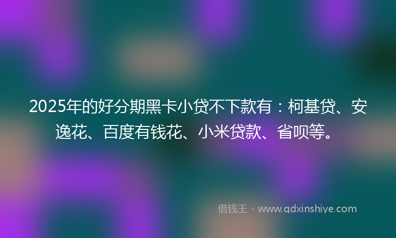 2025年的好分期黑卡小贷不下款有：柯基贷、安逸花、百度有钱花、小米贷款、省呗等。