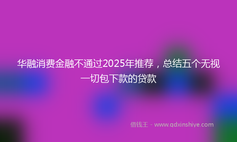 华融消费金融不通过2025年推荐，总结五个无视一切包下款的贷款