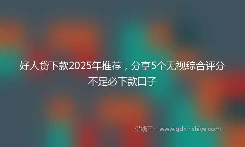 好人贷下款2025年推荐，分享5个无视综合评分不足必下款口子
