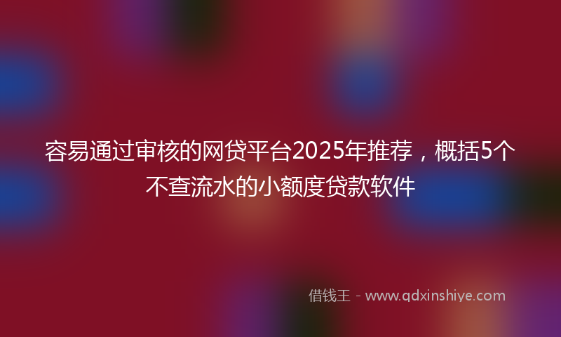 容易通过审核的网贷平台2025年推荐，概括5个不查流水的小额度贷款软件