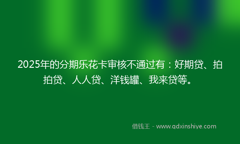 2025年的分期乐花卡审核不通过有：好期贷、拍拍贷、人人贷、洋钱罐、我来贷等。