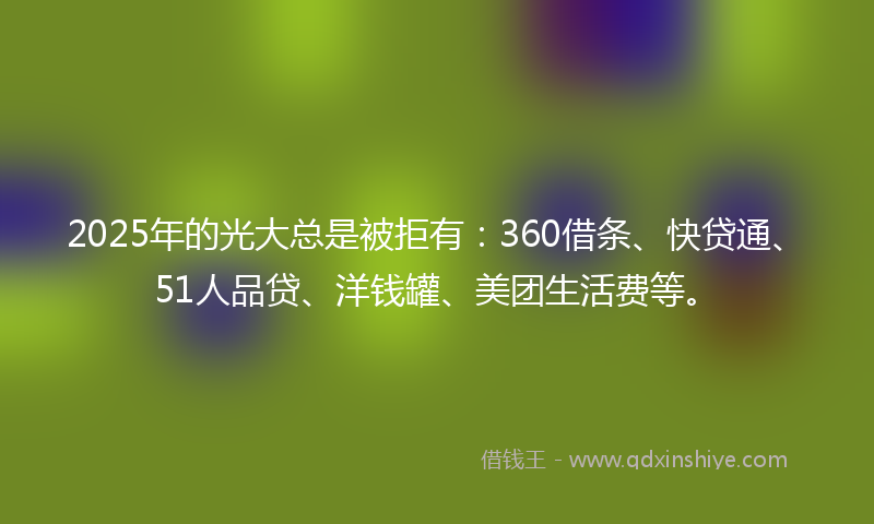 2025年的光大总是被拒有：360借条、快贷通、51人品贷、洋钱罐、美团生活费等。