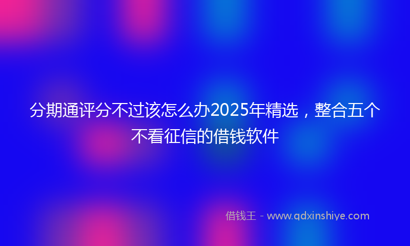分期通评分不过该怎么办2025年精选，整合五个不看征信的借钱软件