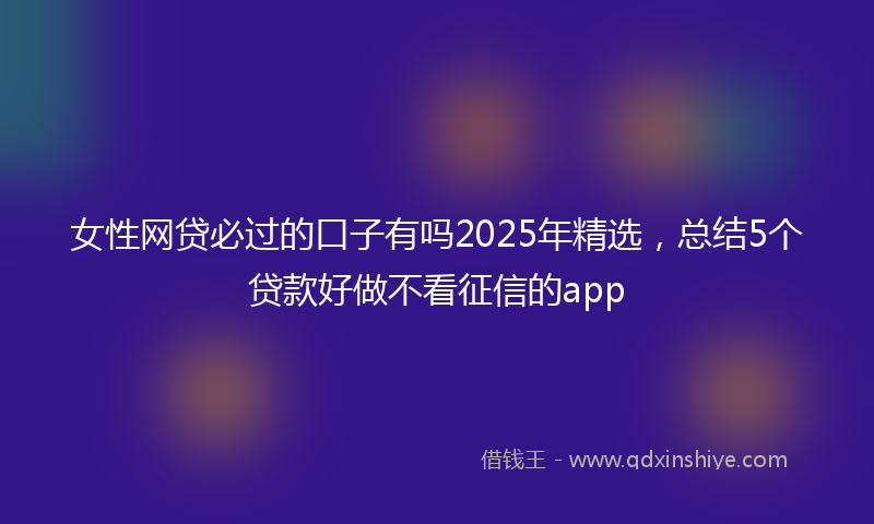 女性网贷必过的口子有吗2025年精选，总结5个贷款好做不看征信的app