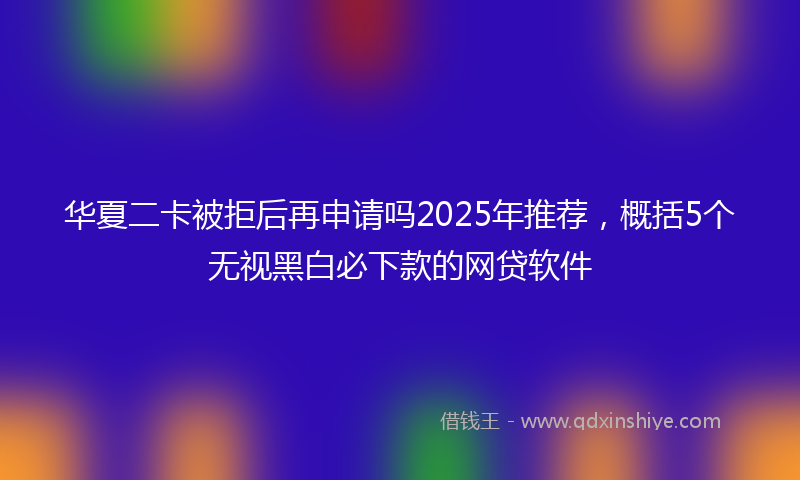 华夏二卡被拒后再申请吗2025年推荐，概括5个无视黑白必下款的网贷软件