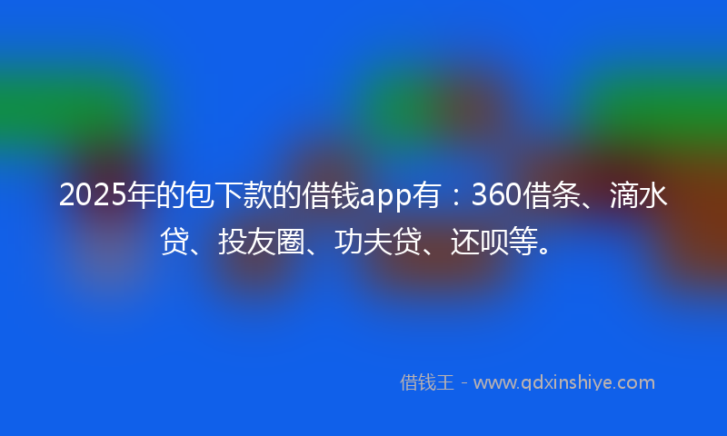 2025年的包下款的借钱app有：360借条、滴水贷、投友圈、功夫贷、还呗等。