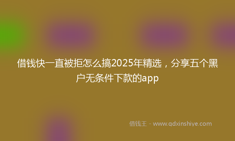 借钱快一直被拒怎么搞2025年精选，分享五个黑户无条件下款的app