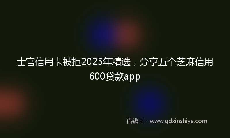 士官信用卡被拒2025年精选，分享五个芝麻信用600贷款app