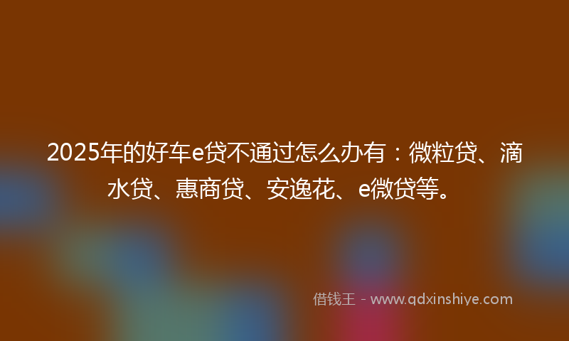 2025年的好车e贷不通过怎么办有：微粒贷、滴水贷、惠商贷、安逸花、e微贷等。