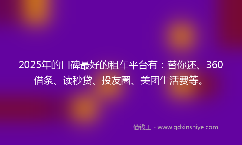 2025年的口碑最好的租车平台有：替你还、360借条、读秒贷、投友圈、美团生活费等。
