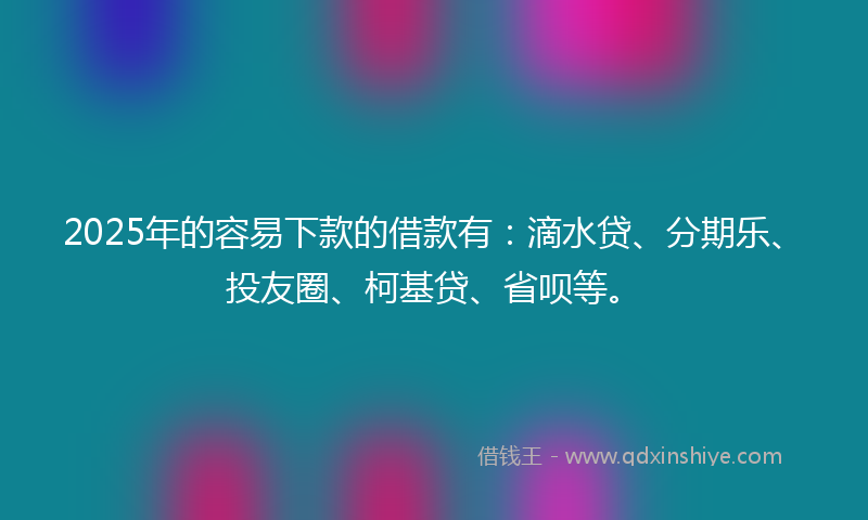 2025年的容易下款的借款有：滴水贷、分期乐、投友圈、柯基贷、省呗等。
