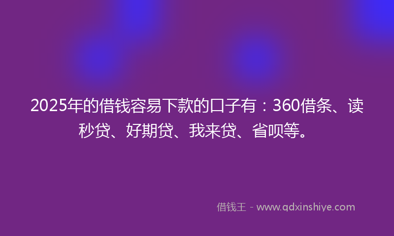 2025年的借钱容易下款的口子有：360借条、读秒贷、好期贷、我来贷、省呗等。
