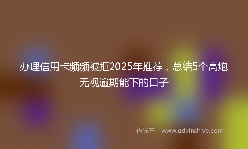 办理信用卡频频被拒2025年推荐，总结5个高炮无视逾期能下的口子