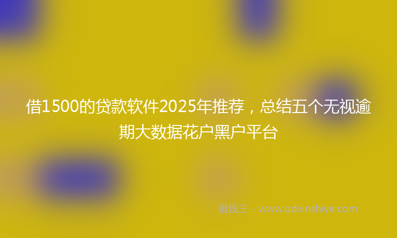 借1500的贷款软件2025年推荐，总结五个无视逾期大数据花户黑户平台