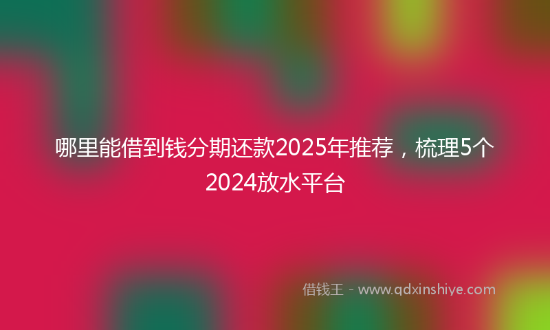 哪里能借到钱分期还款2025年推荐，梳理5个2024放水平台