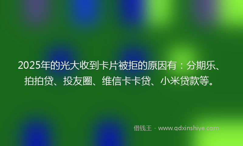 2025年的光大收到卡片被拒的原因有：分期乐、拍拍贷、投友圈、维信卡卡贷、小米贷款等。